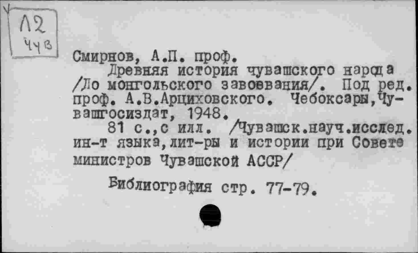 ﻿Смирнов, А.П. проф.
.Древняя история чувашского народа /До монгольского завоевания/. Под ред. проф. А.В.Арциховского. Чебоксары,Чу-вашгосиздат, 1948.
81 с.,с илл. /Чувашек.науч.исслед. ин-т языка,лит-ры и истории при Совете министров Чувашской АССР/
Библиография стр. 77-79.